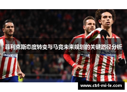 菲利克斯态度转变与马竞未来规划的关键路径分析