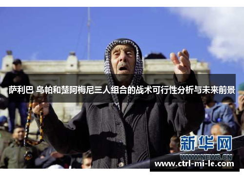 萨利巴 乌帕和楚阿梅尼三人组合的战术可行性分析与未来前景 萨利巴 乌帕和楚阿梅尼三人组合的战术可行性分析与未来前景