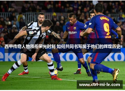 西甲传奇人物领衔荣光时刻 如何共同书写属于他们的辉煌历史