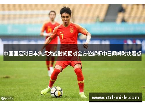 中国国足对日本焦点大战时间揭晓全方位解析中日巅峰对决看点 中国国足对日本焦点大战时间揭晓全方位解析中日巅峰对决看点