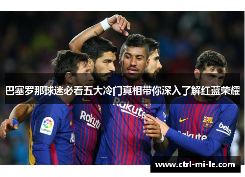 巴塞罗那球迷必看五大冷门真相带你深入了解红蓝荣耀 巴塞罗那球迷必看五大冷门真相带你深入了解红蓝荣耀