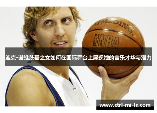 迪克·诺维茨基之女如何在国际舞台上展现她的音乐才华与潜力