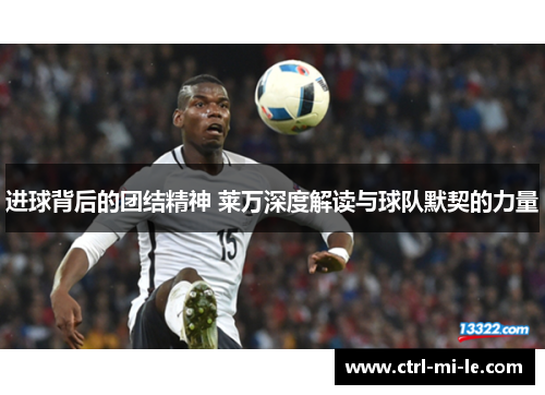 进球背后的团结精神 莱万深度解读与球队默契的力量