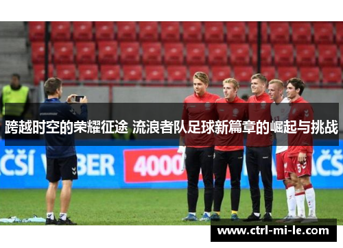 跨越时空的荣耀征途 流浪者队足球新篇章的崛起与挑战