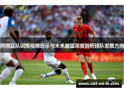 阿根廷队训练视频启示与未来展望深度剖析球队发展方向 阿根廷队训练视频启示与未来展望深度剖析球队发展方向