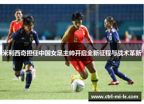 米利西奇担任中国女足主帅开启全新征程与战术革新