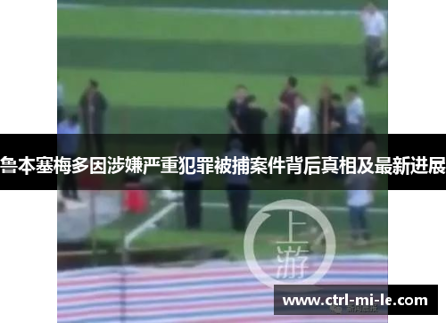 鲁本塞梅多因涉嫌严重犯罪被捕案件背后真相及最新进展