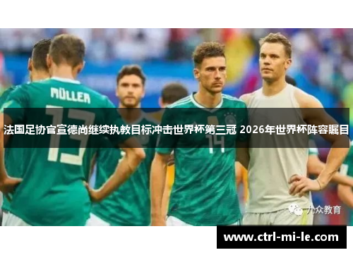 法国足协官宣德尚继续执教目标冲击世界杯第三冠 2026年世界杯阵容瞩目 法国足协官宣德尚继续执教目标冲击世界杯第三冠 2026年世界杯阵容瞩目
