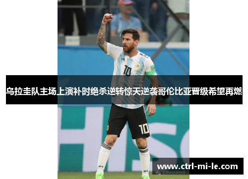 乌拉圭队主场上演补时绝杀逆转惊天逆袭哥伦比亚晋级希望再燃