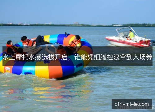 水上摩托水感选拔开启，谁能凭细腻控浪拿到入场券