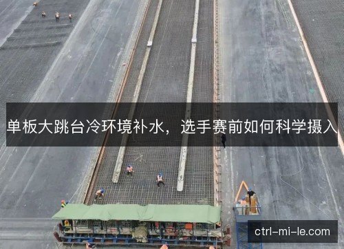 单板大跳台冷环境补水，选手赛前如何科学摄入