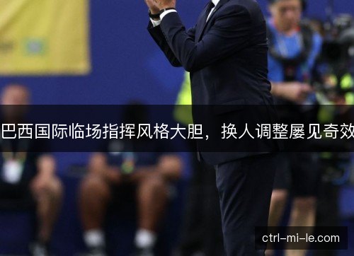 巴西国际临场指挥风格大胆，换人调整屡见奇效